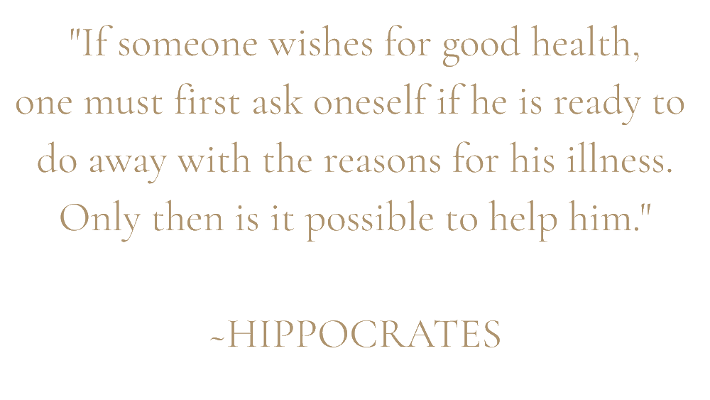 "If someone wishes for good health,
one must first ask oneself if he is ready to
do away with the reasons for his illness.
Only then is it possible to help him."
~HIPPOCRATES